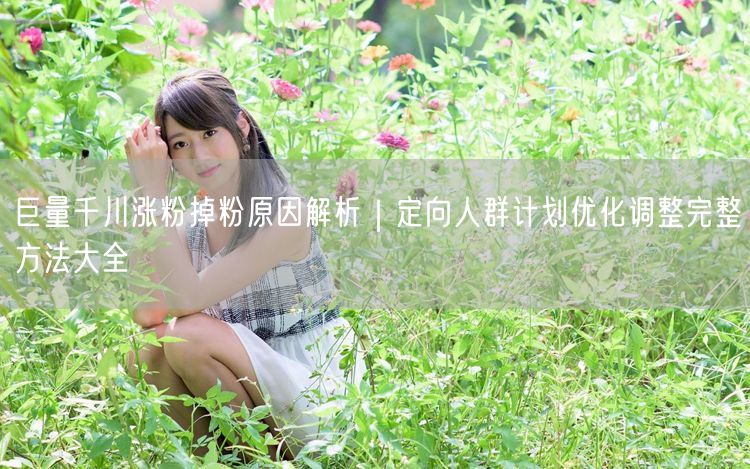 巨量千川涨粉掉粉原因解析｜定向人群计划优化调整完整方法大全