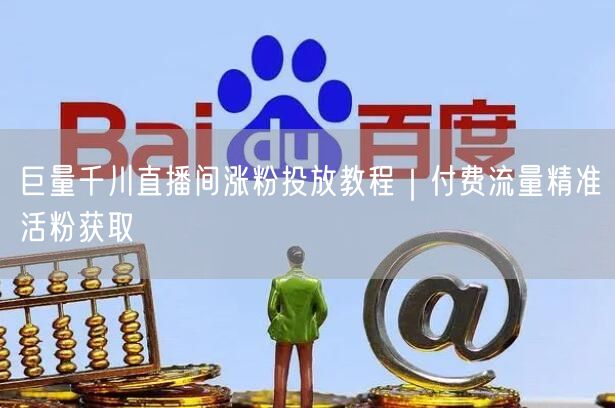 巨量千川直播间涨粉投放教程|付费流量精准活粉获取