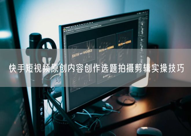快手短视频原创内容创作选题拍摄剪辑实操技巧