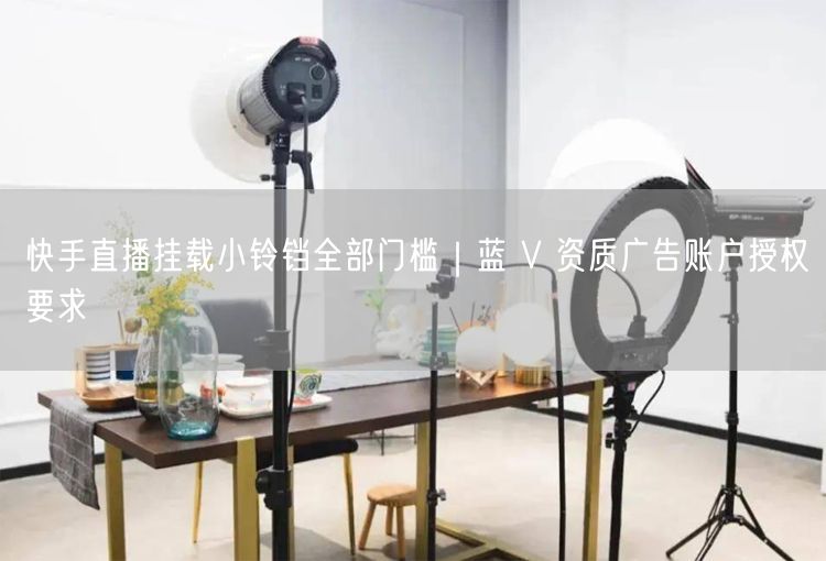 快手直播挂载小铃铛全部门槛｜蓝 V 资质广告账户授权要求