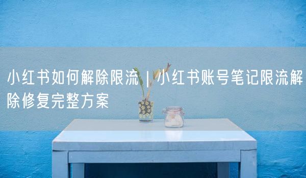 小红书如何解除限流|小红书账号笔记限流解除修复完整方案