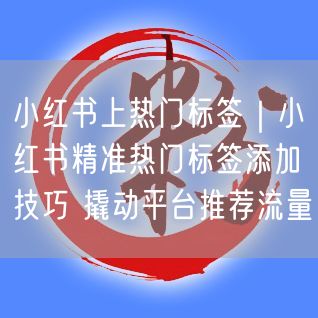 小红书上热门标签|小红书精准热门标签添加技巧 撬动平台推荐流量