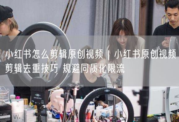 小红书怎么剪辑原创视频｜小红书原创视频剪辑去重技巧 规避同质化限流
