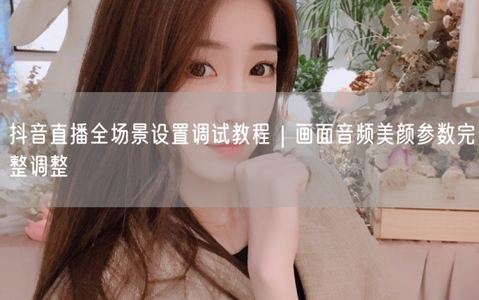 抖音直播全场景设置调试教程｜画面音频美颜参数完整调整