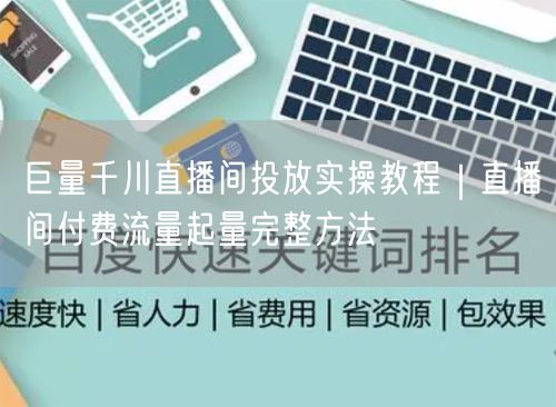 巨量千川直播间投放实操教程｜直播间付费流量起量完整方法