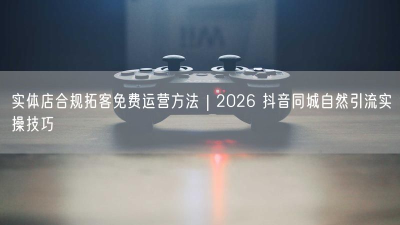 实体店合规拓客免费运营方法｜2026 抖音同城自然引流实操技巧