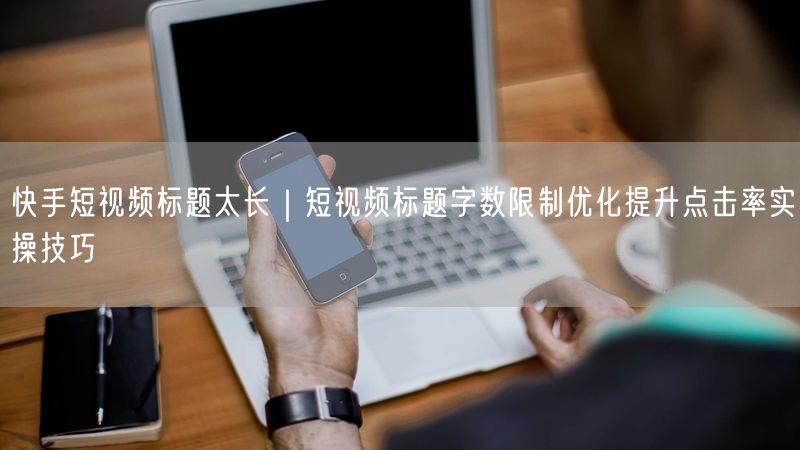 快手短视频标题太长｜短视频标题字数限制优化提升点击率实操技巧