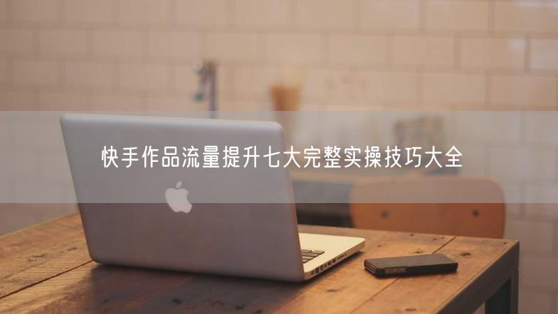快手作品流量提升七大完整实操技巧大全