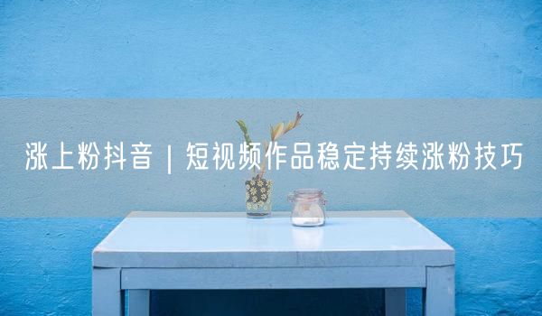 涨上粉抖音｜短视频作品稳定持续涨粉技巧