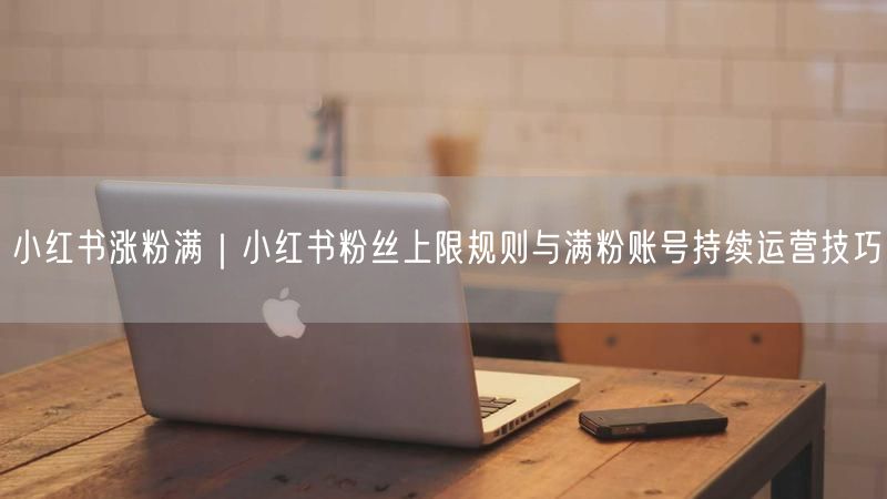 小红书涨粉满|小红书粉丝上限规则与满粉账号持续运营技巧