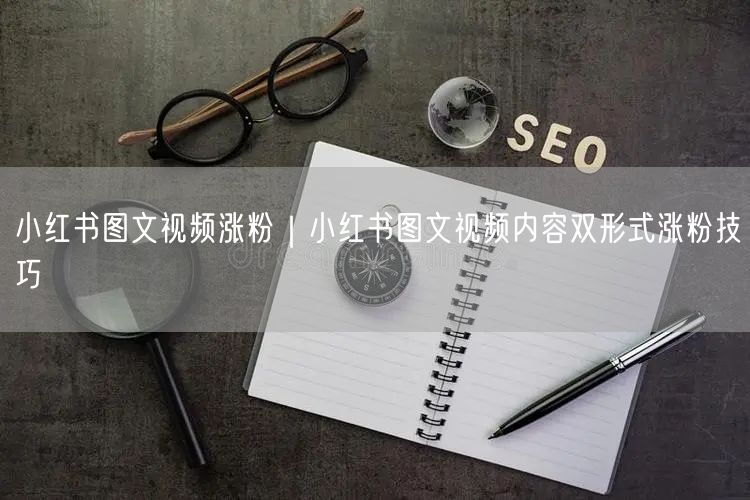 小红书图文视频涨粉｜小红书图文视频内容双形式涨粉技巧