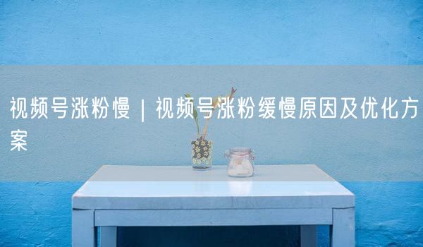 视频号涨粉慢|视频号涨粉缓慢原因及优化方案