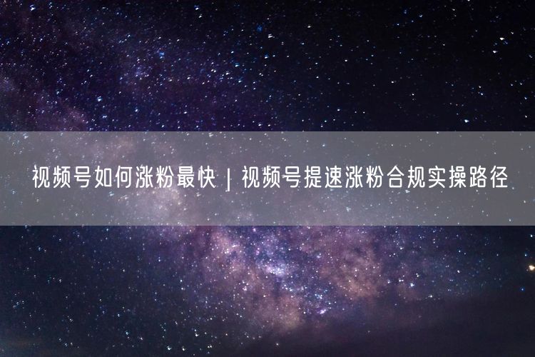 视频号如何涨粉最快|视频号提速涨粉合规实操路径