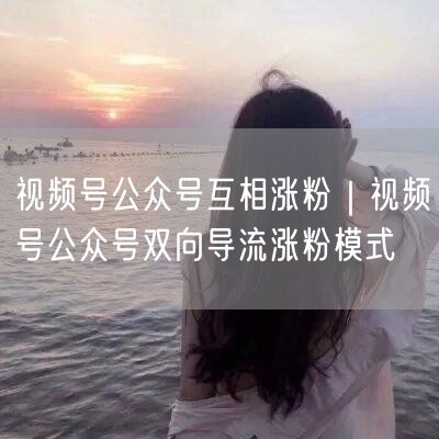 视频号公众号互相涨粉｜视频号公众号双向导流涨粉模式