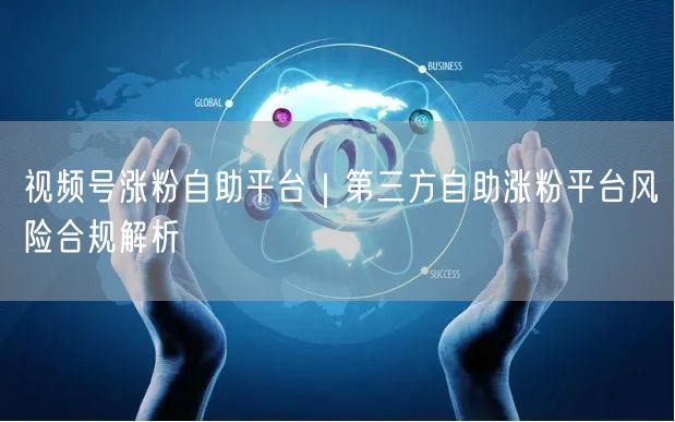 视频号涨粉自助平台｜第三方自助涨粉平台风险合规解析
