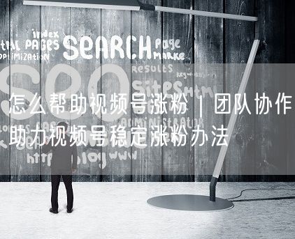 怎么帮助视频号涨粉｜团队协作助力视频号稳定涨粉办法