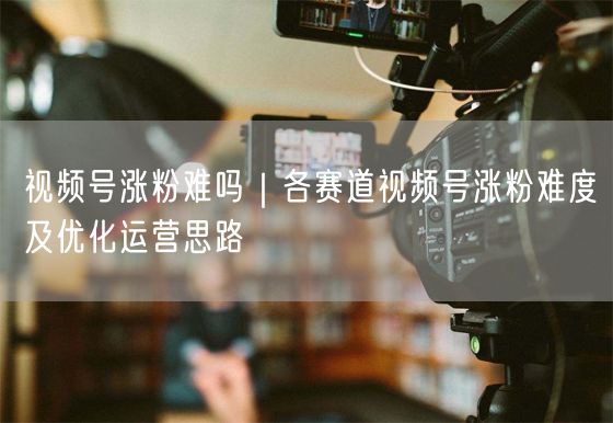 视频号涨粉难吗｜各赛道视频号涨粉难度及优化运营思路